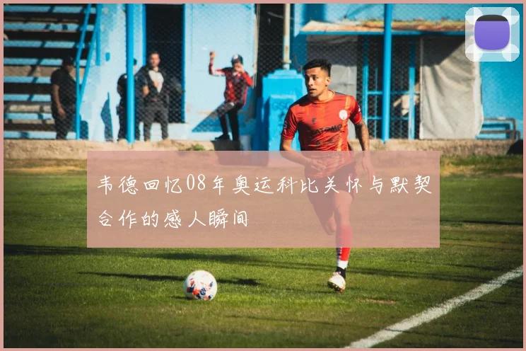 韦德回忆08年奥运科比关怀与默契合作的感人瞬间