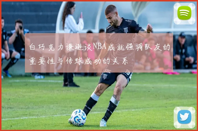 白巧克力谦逊谈NBA成就强调队友的重要性与传球成功的关系