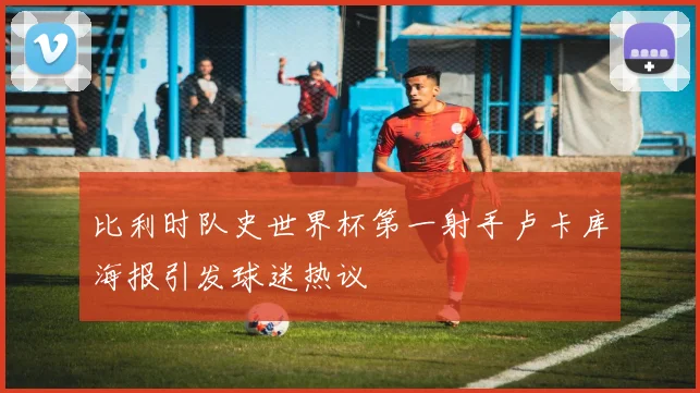 比利时队史世界杯第一射手卢卡库海报引发球迷热议
