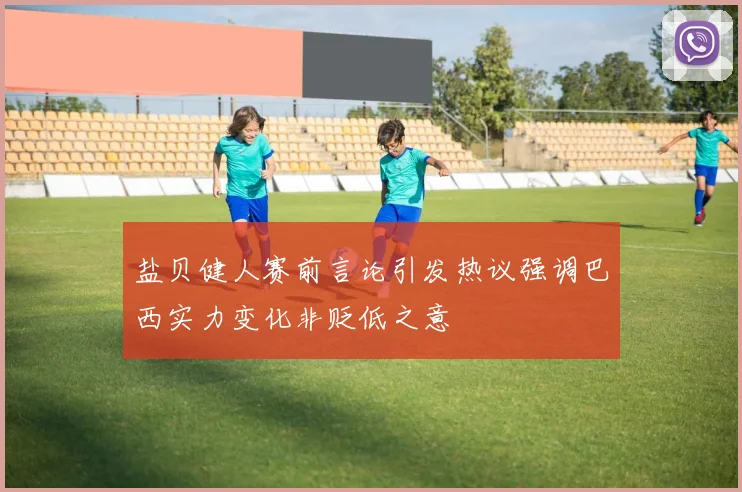 盐贝健人赛前言论引发热议强调巴西实力变化非贬低之意