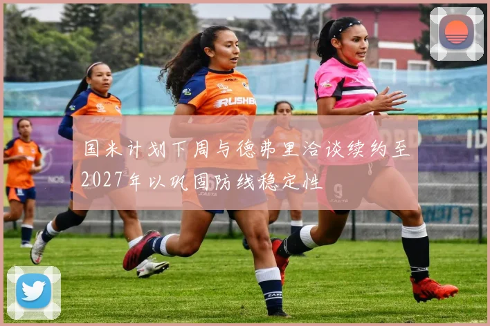国米计划下周与德弗里洽谈续约至2027年以巩固防线稳定性