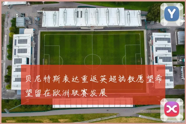 贝尼特斯表达重返英超执教愿望希望留在欧洲联赛发展