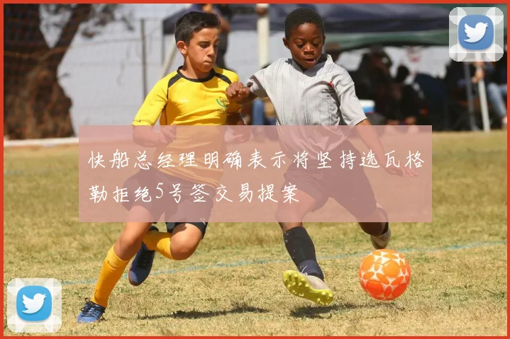 快船总经理明确表示将坚持选瓦格勒拒绝5号签交易提案