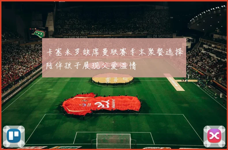 卡塞米罗缺席曼联赛季末聚餐选择陪伴孩子展现父爱温情