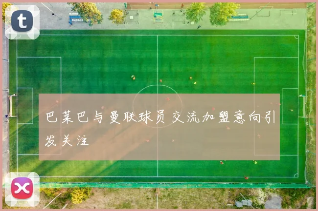 巴莱巴与曼联球员交流加盟意向引发关注