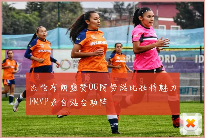 杰伦布朗盛赞OG阿努诺比独特魅力FMVP亲自站台助阵