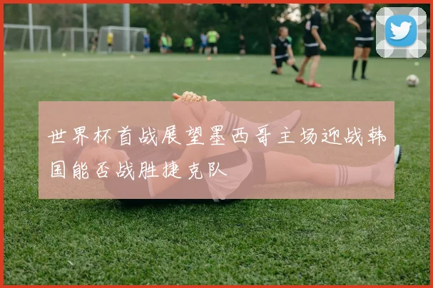 世界杯首战展望墨西哥主场迎战韩国能否战胜捷克队