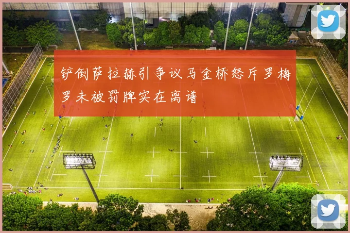 铲倒萨拉赫引争议马金桥怒斥罗梅罗未被罚牌实在离谱