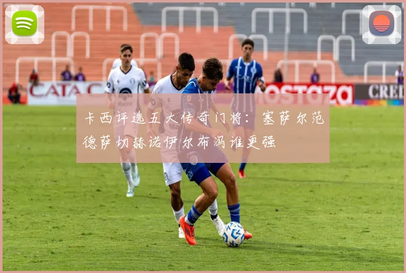 卡西评选五大传奇门将：塞萨尔范德萨切赫诺伊尔布冯谁更强