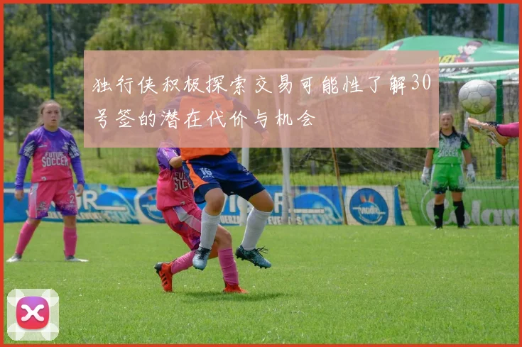 独行侠积极探索交易可能性了解30号签的潜在代价与机会