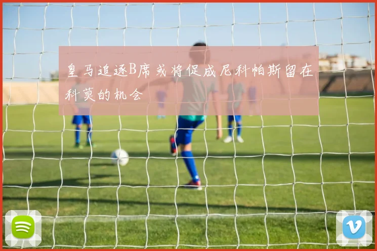 皇马追逐B席或将促成尼科帕斯留在科莫的机会