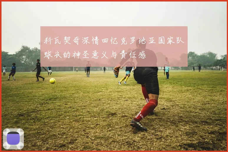 科瓦契奇深情回忆克罗地亚国家队球衣的神圣意义与责任感