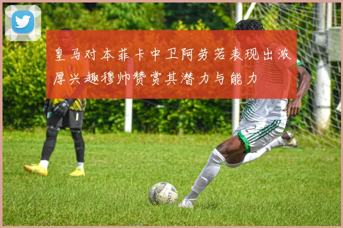 皇马对本菲卡中卫阿劳若表现出浓厚兴趣穆帅赞赏其潜力与能力