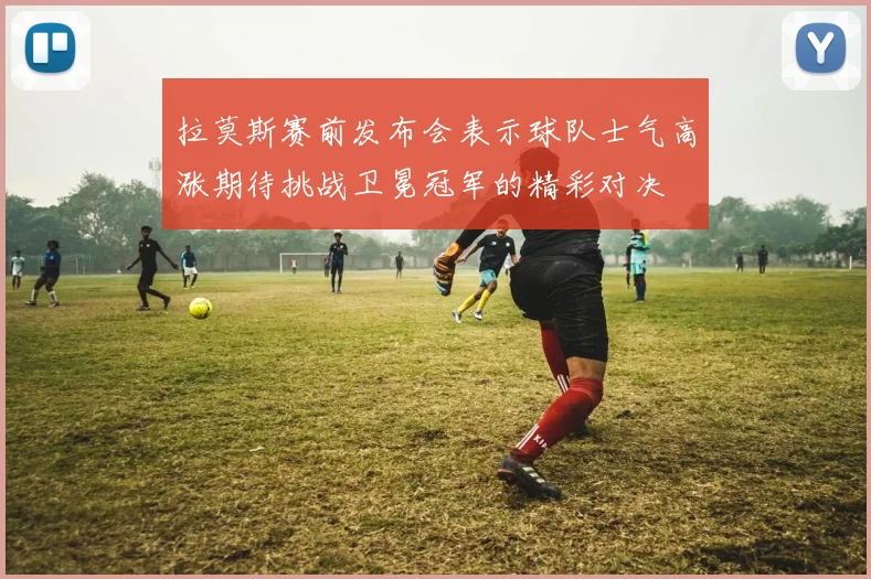 拉莫斯赛前发布会表示球队士气高涨期待挑战卫冕冠军的精彩对决