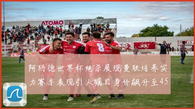 阿玛德世界杯绝杀展现曼联培养实力赛季表现引人瞩目身价飙升至4500万欧